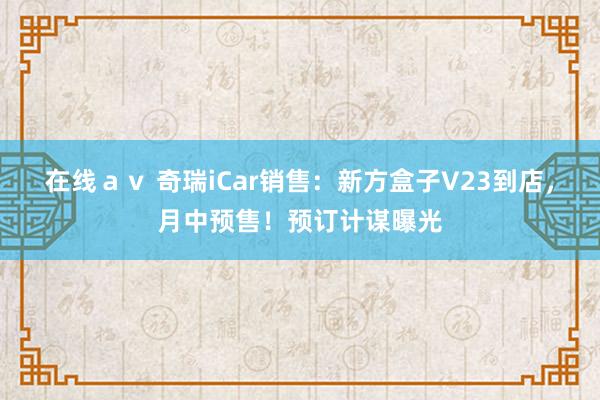 在线ａｖ 奇瑞iCar销售：新方盒子V23到店，月中预售！预订计谋曝光