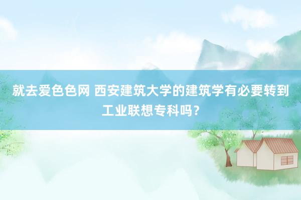 就去爱色色网 西安建筑大学的建筑学有必要转到工业联想专科吗？