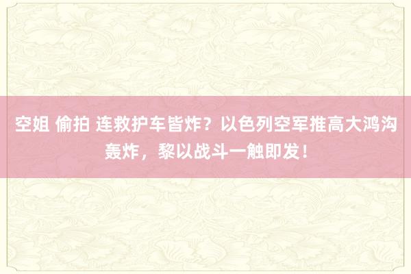 空姐 偷拍 连救护车皆炸？以色列空军推高大鸿沟轰炸，黎以战斗一触即发！