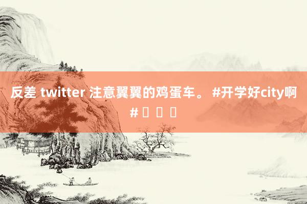 反差 twitter 注意翼翼的鸡蛋车。 #开学好city啊# ​​​