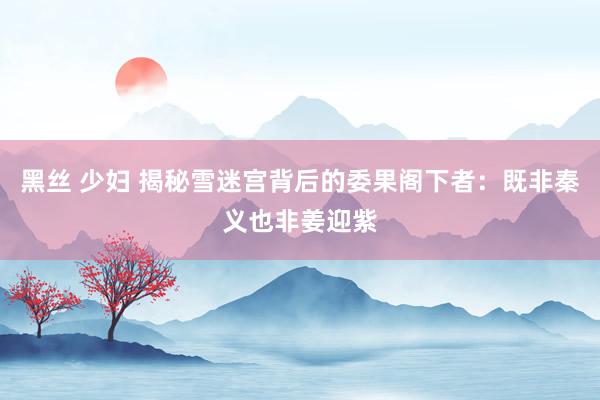 黑丝 少妇 揭秘雪迷宫背后的委果阁下者：既非秦义也非姜迎紫