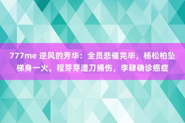 777me 逆风的芳华：全员悲催完毕，杨松柏坠梯身一火，程芽芽遭刀捅伤，李肆确诊癌症