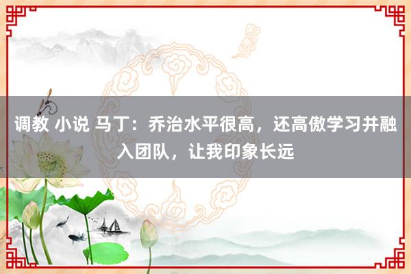 调教 小说 马丁：乔治水平很高，还高傲学习并融入团队，让我印象长远