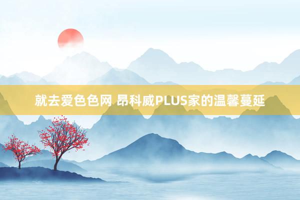 就去爱色色网 昂科威PLUS家的温馨蔓延