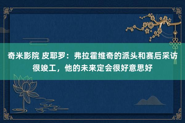 奇米影院 皮耶罗：弗拉霍维奇的派头和赛后采访很竣工，他的未来定会很好意思好