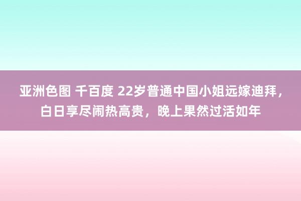 亚洲色图 千百度 22岁普通中国小姐远嫁迪拜，白日享尽闹热高贵，晚上果然过活如年