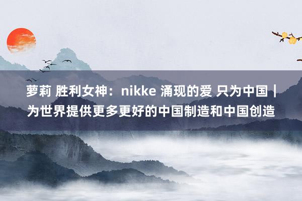 萝莉 胜利女神：nikke 涌现的爱 只为中国｜为世界提供更多更好的中国制造和中国创造