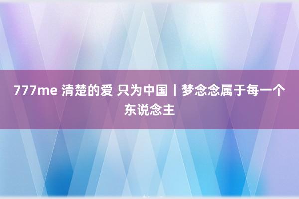 777me 清楚的爱 只为中国丨梦念念属于每一个东说念主