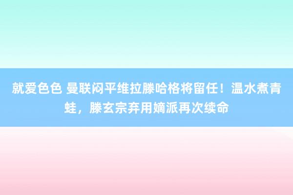 就爱色色 曼联闷平维拉滕哈格将留任！温水煮青蛙，滕玄宗弃用嫡派再次续命