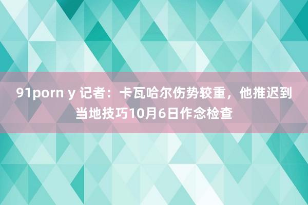 91porn y 记者：卡瓦哈尔伤势较重，他推迟到当地技巧10月6日作念检查