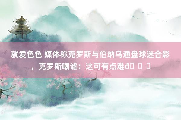 就爱色色 媒体称克罗斯与伯纳乌通盘球迷合影，克罗斯嘲谑：这可有点难😂