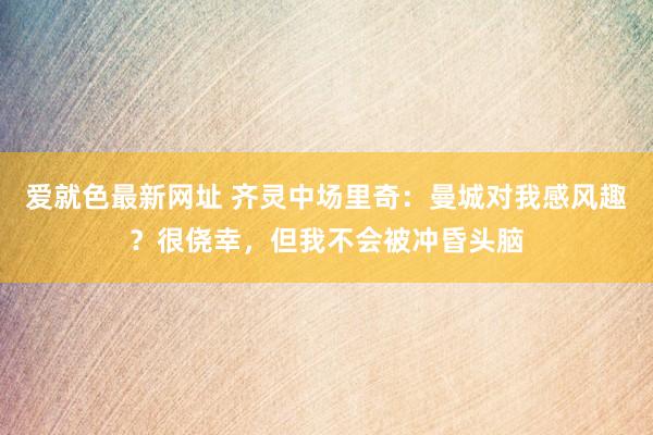 爱就色最新网址 齐灵中场里奇：曼城对我感风趣？很侥幸，但我不会被冲昏头脑