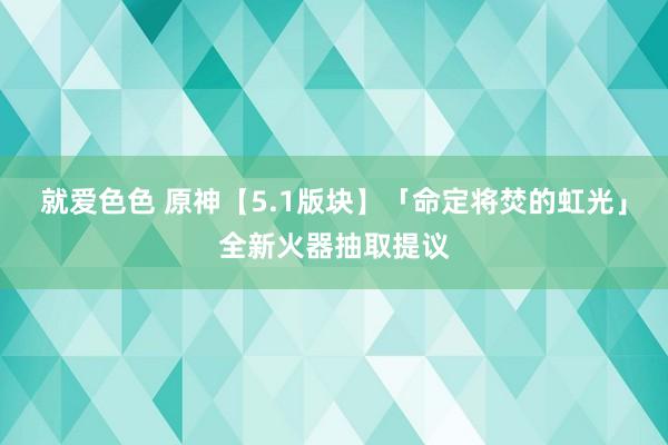 就爱色色 原神【5.1版块】「命定将焚的虹光」全新火器抽取提议