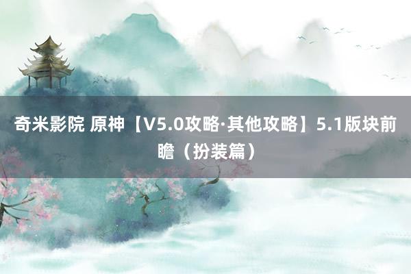 奇米影院 原神【V5.0攻略·其他攻略】5.1版块前瞻（扮装篇）