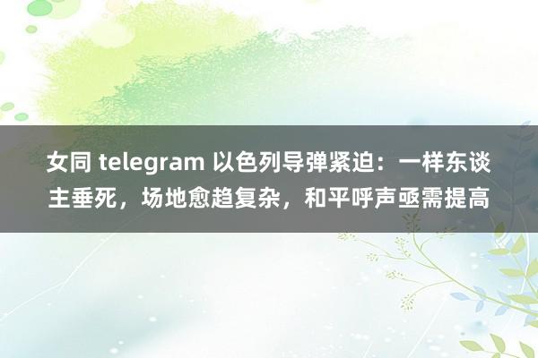 女同 telegram 以色列导弹紧迫：一样东谈主垂死，场地愈趋复杂，和平呼声亟需提高