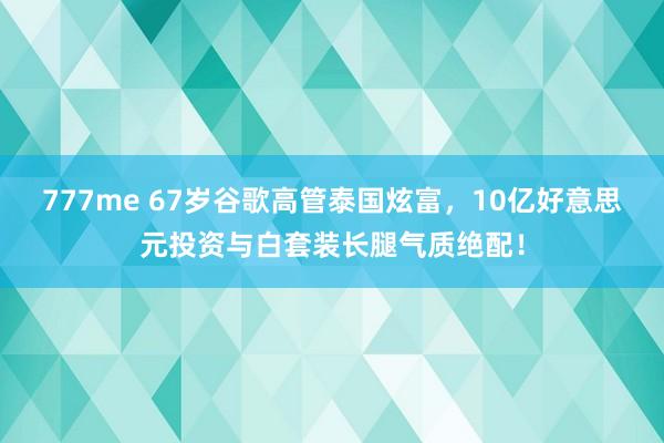 777me 67岁谷歌高管泰国炫富，10亿好意思元投资与白套装长腿气质绝配！