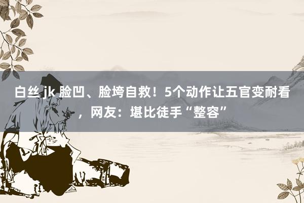 白丝 jk 脸凹、脸垮自救！5个动作让五官变耐看，网友：堪比徒手“整容”