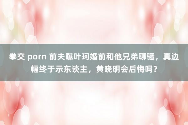 拳交 porn 前夫曝叶珂婚前和他兄弟聊骚，真边幅终于示东谈主，黄晓明会后悔吗？