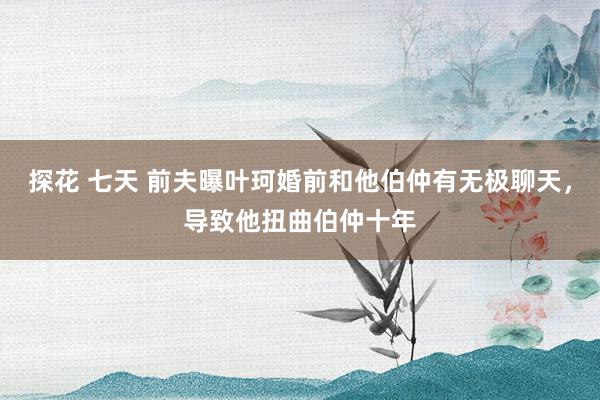 探花 七天 前夫曝叶珂婚前和他伯仲有无极聊天，导致他扭曲伯仲十年