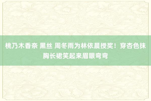 桃乃木香奈 黑丝 周冬雨为林依晨授奖！穿杏色抹胸长裙笑起来眉眼弯弯