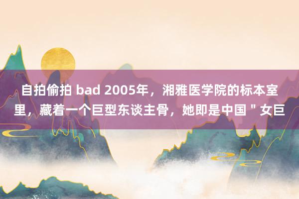 自拍偷拍 bad 2005年，湘雅医学院的标本室里，藏着一个巨型东谈主骨，她即是中国＂女巨