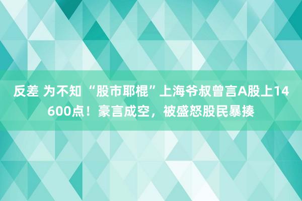 反差 为不知 “股市耶棍”上海爷叔曾言A股上14600点！豪言成空，被盛怒股民暴揍