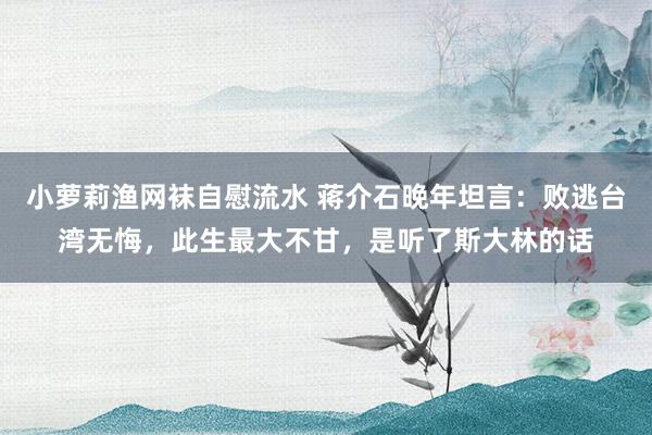 小萝莉渔网袜自慰流水 蒋介石晚年坦言：败逃台湾无悔，此生最大不甘，是听了斯大林的话