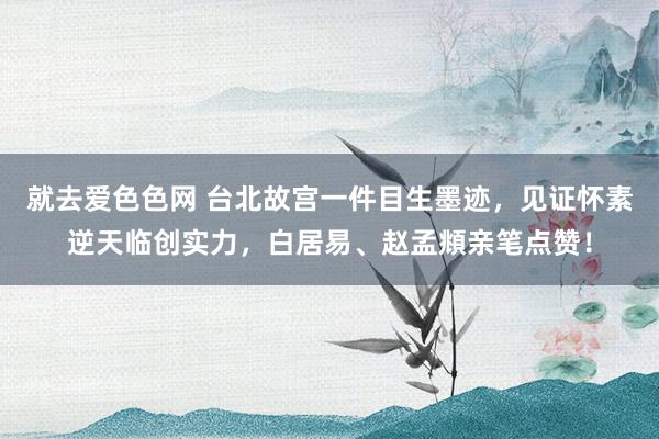 就去爱色色网 台北故宫一件目生墨迹，见证怀素逆天临创实力，白居易、赵孟頫亲笔点赞！