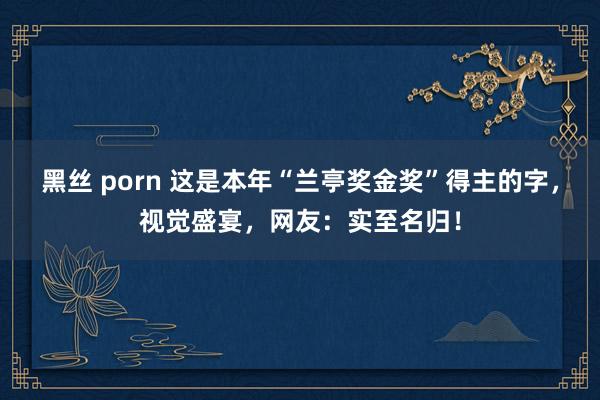 黑丝 porn 这是本年“兰亭奖金奖”得主的字，视觉盛宴，网友：实至名归！