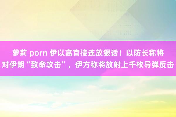 萝莉 porn 伊以高官接连放狠话！以防长称将对伊朗“致命攻击”，伊方称将放射上千枚导弹反击