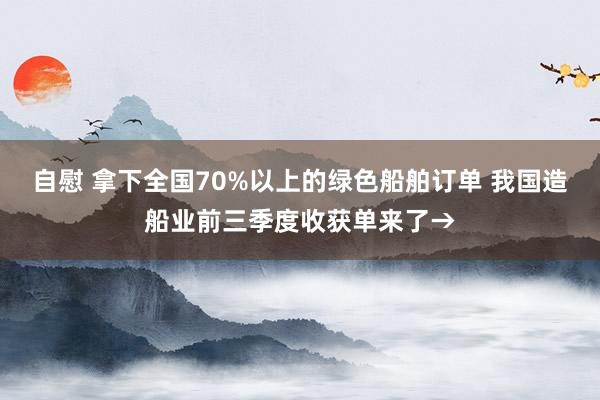 自慰 拿下全国70%以上的绿色船舶订单 我国造船业前三季度收获单来了→