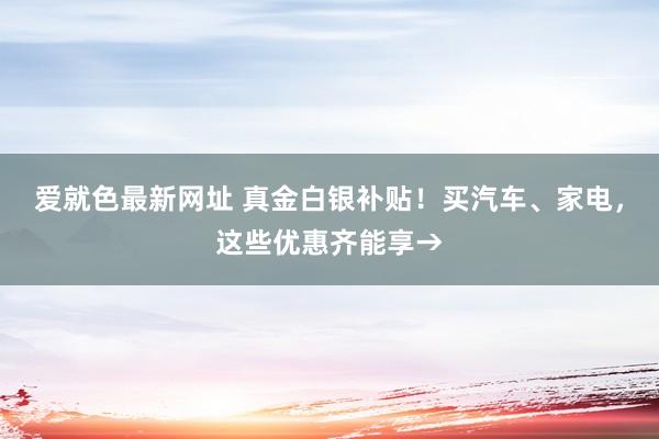 爱就色最新网址 真金白银补贴！买汽车、家电，这些优惠齐能享→