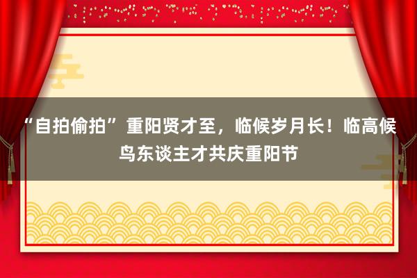 “自拍偷拍” 重阳贤才至，临候岁月长！临高候鸟东谈主才共庆重阳节