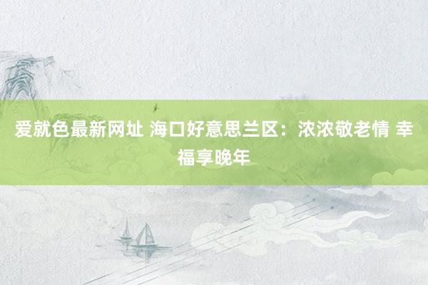 爱就色最新网址 海口好意思兰区：浓浓敬老情 幸福享晚年