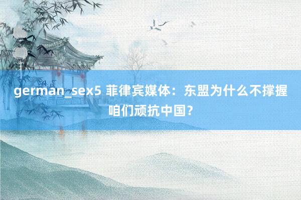 german_sex5 菲律宾媒体：东盟为什么不撑握咱们顽抗中国？