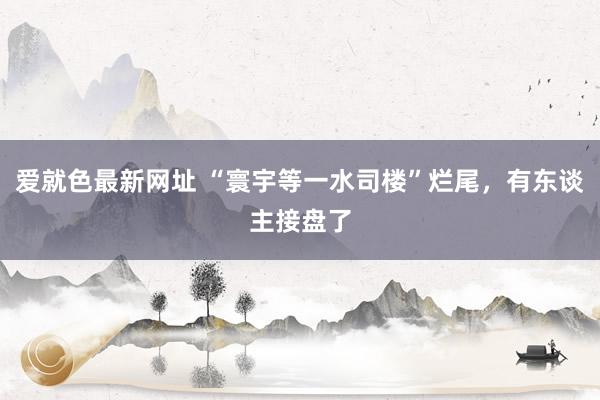 爱就色最新网址 “寰宇等一水司楼”烂尾，有东谈主接盘了