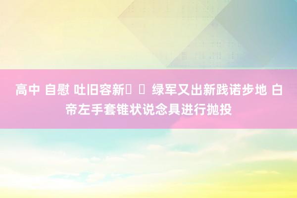 高中 自慰 吐旧容新☘️绿军又出新践诺步地 白帝左手套锥状说念具进行抛投