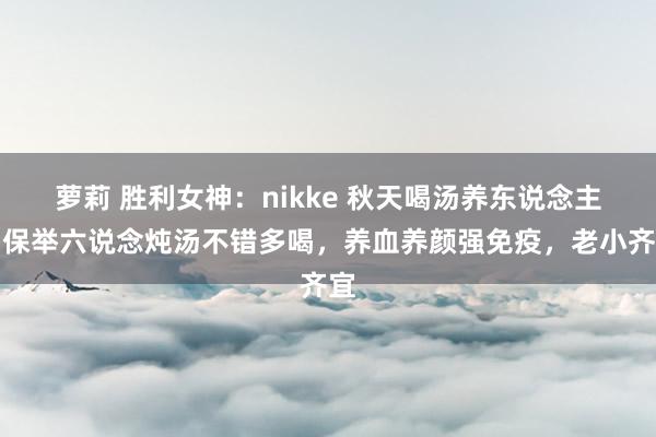 萝莉 胜利女神：nikke 秋天喝汤养东说念主，保举六说念炖汤不错多喝，养血养颜强免疫，老小齐宜