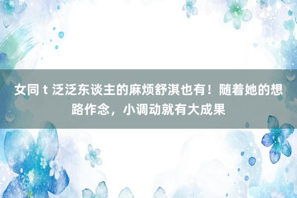 女同 t 泛泛东谈主的麻烦舒淇也有！随着她的想路作念，小调动就有大成果