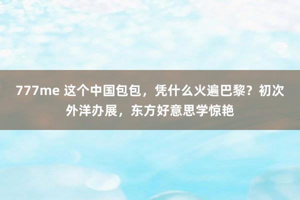 777me 这个中国包包，凭什么火遍巴黎？初次外洋办展，东方好意思学惊艳