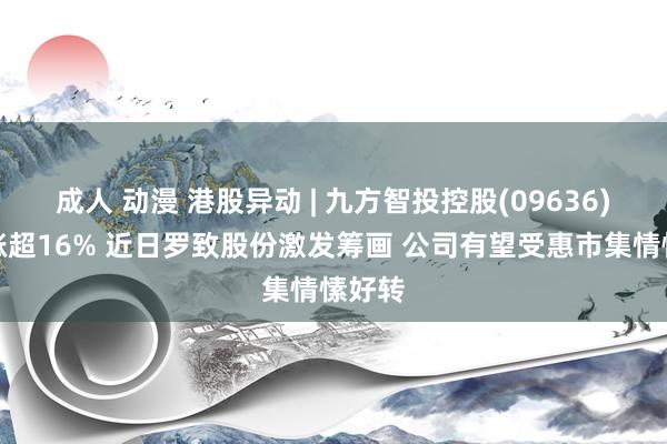 成人 动漫 港股异动 | 九方智投控股(09636)早盘涨超16% 近日罗致股份激发筹画 公司有望受惠市集情愫好转