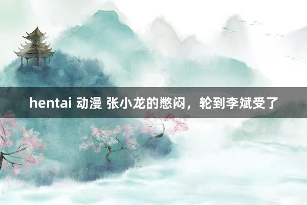 hentai 动漫 张小龙的憋闷，轮到李斌受了