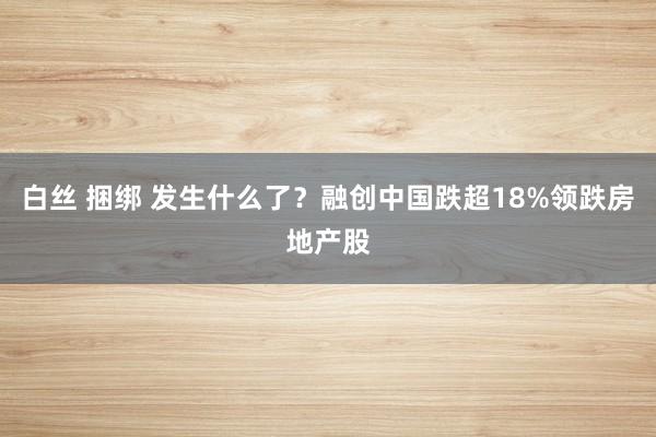 白丝 捆绑 发生什么了？融创中国跌超18%领跌房地产股