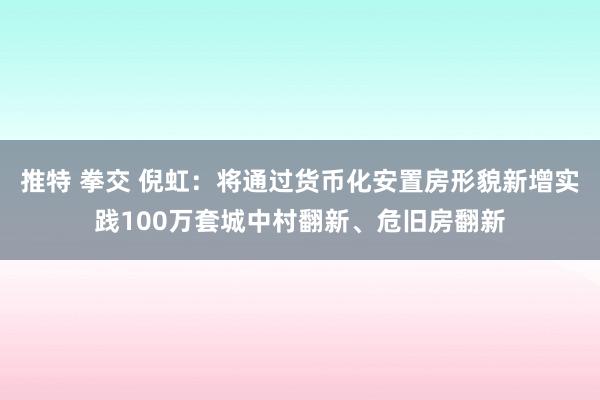 推特 拳交 倪虹：将通过货币化安置房形貌新增实践100万套城中村翻新、危旧房翻新