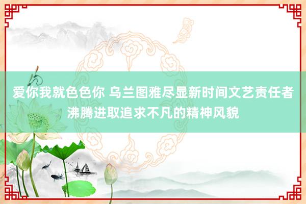 爱你我就色色你 乌兰图雅尽显新时间文艺责任者沸腾进取追求不凡的精神风貌