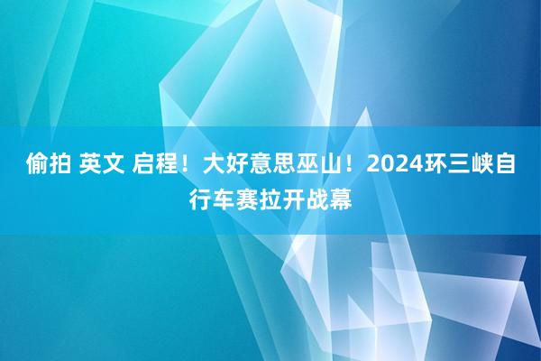 偷拍 英文 启程！大好意思巫山！2024环三峡自行车赛拉开战幕