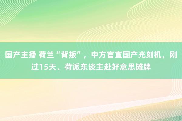 国产主播 荷兰“背叛”，中方官宣国产光刻机，刚过15天、荷派东谈主赴好意思摊牌