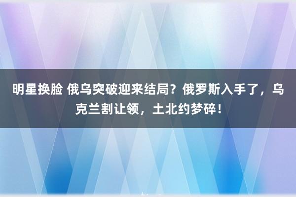 明星换脸 俄乌突破迎来结局？俄罗斯入手了，乌克兰割让领，土北约梦碎！