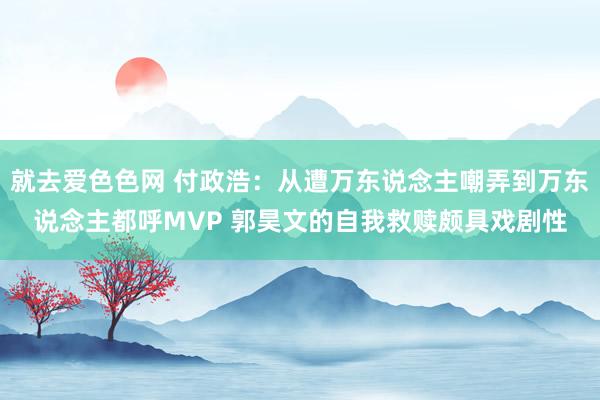 就去爱色色网 付政浩：从遭万东说念主嘲弄到万东说念主都呼MVP 郭昊文的自我救赎颇具戏剧性