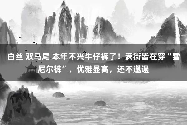 白丝 双马尾 本年不兴牛仔裤了！满街皆在穿“雪尼尔裤”，优雅显高，还不邋遢